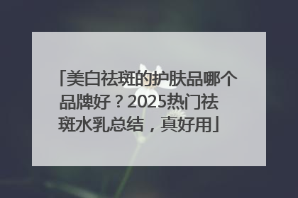 美白祛斑的护肤品哪个品牌好？2025热门祛斑水乳总结，真好用